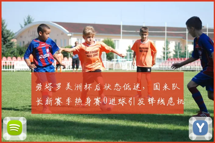 劳塔罗美洲杯后状态低迷，国米队长新赛季热身赛0进球引发锋线危机