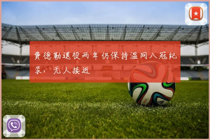 费德勒退役两年仍保持温网八冠纪录,无人接近
