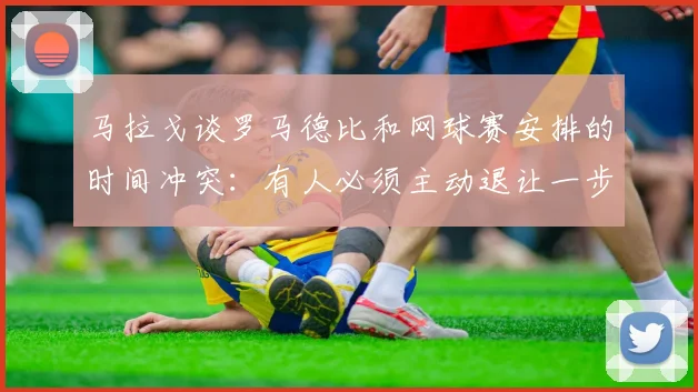 马拉戈谈罗马德比和网球赛安排的时间冲突：有人必须主动退让一步