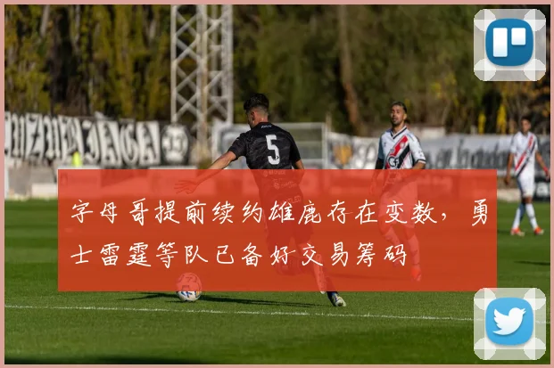字母哥提前续约雄鹿存在变数,勇士雷霆等队已备好交易筹码