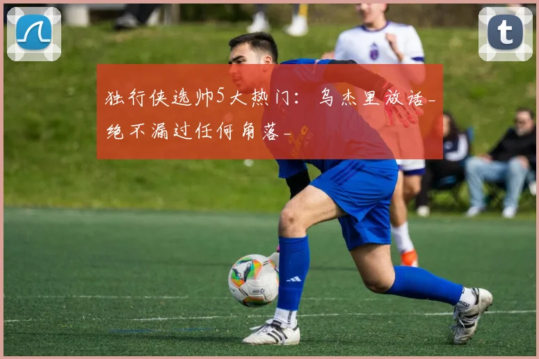 独行侠选帅5大热门：乌杰里放话_绝不漏过任何角落_