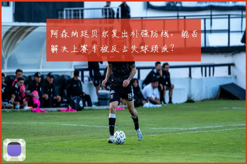 阿森纳廷贝尔复出补强防线,能否解决上赛季被反击失球顽疾?