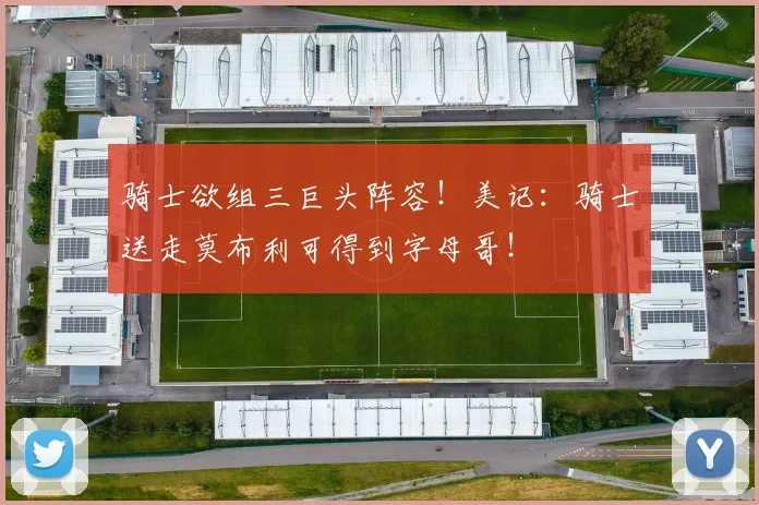 骑士欲组三巨头阵容！美记：骑士送走莫布利可得到字母哥！